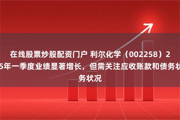 在线股票炒股配资门户 利尔化学（002258）2025年一季度业绩显著增长，但需关注应收账款和债务状况