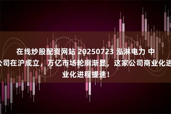 在线炒股配资网站 20250723 泓淋电力 中国聚变公司在沪成立，万亿市场轮廓渐显，这家公司商业化进程提速！