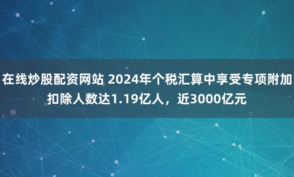 在线炒股配资网站 2024年个税汇算中享受专项附加扣除人数达1.19亿人，近3000亿元