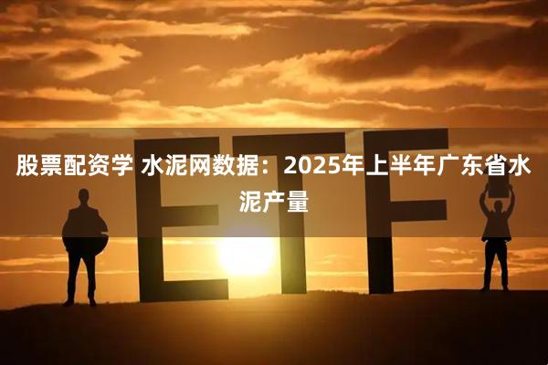 股票配资学 水泥网数据：2025年上半年广东省水泥产量