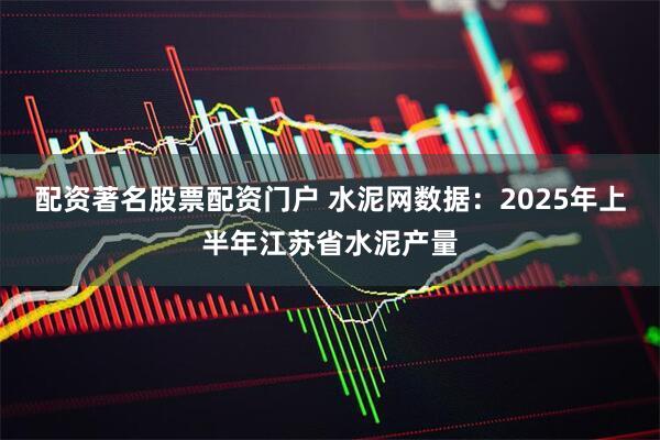 配资著名股票配资门户 水泥网数据：2025年上半年江苏省水泥产量