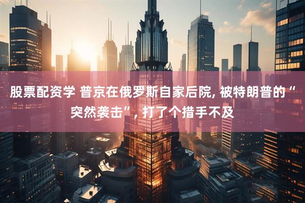 股票配资学 普京在俄罗斯自家后院, 被特朗普的“突然袭击”, 打了个措手不及