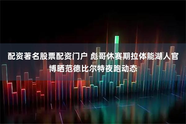 配资著名股票配资门户 彪哥休赛期拉体能湖人官博晒范德比尔特夜跑动态