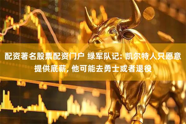 配资著名股票配资门户 绿军队记: 凯尔特人只愿意提供底薪, 他可能去勇士或者退役