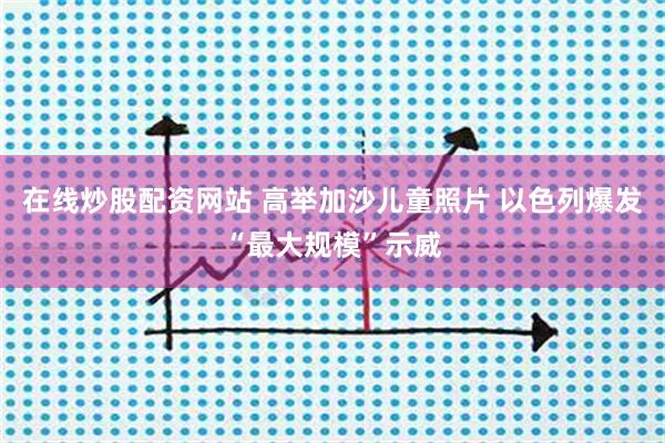 在线炒股配资网站 高举加沙儿童照片 以色列爆发“最大规模”示威