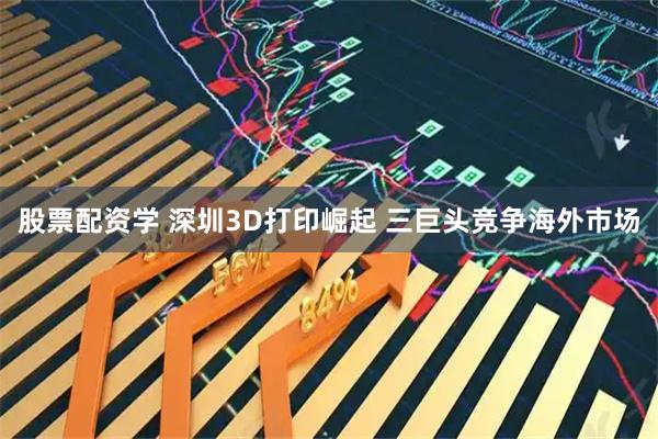 股票配资学 深圳3D打印崛起 三巨头竞争海外市场