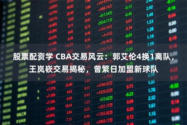 股票配资学 CBA交易风云：郭艾伦4换1离队，王岚嵚交易揭秘，曾繁日加盟新球队