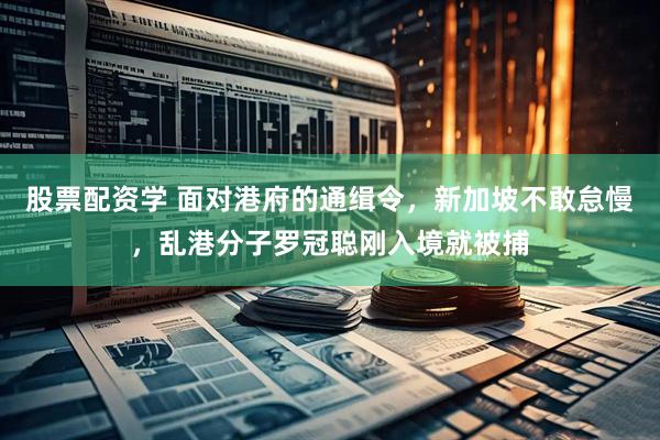 股票配资学 面对港府的通缉令，新加坡不敢怠慢，乱港分子罗冠聪刚入境就被捕