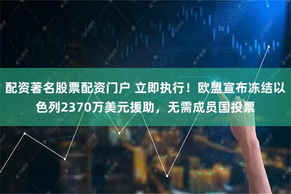 配资著名股票配资门户 立即执行！欧盟宣布冻结以色列2370万美元援助，无需成员国投票
