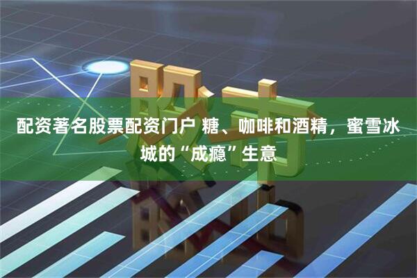 配资著名股票配资门户 糖、咖啡和酒精，蜜雪冰城的“成瘾”生意