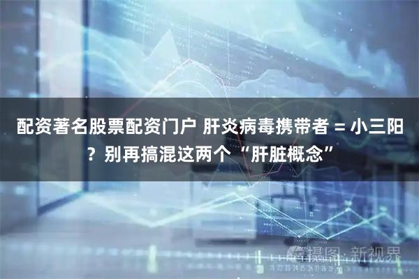 配资著名股票配资门户 肝炎病毒携带者 = 小三阳？别再搞混这两个 “肝脏概念”