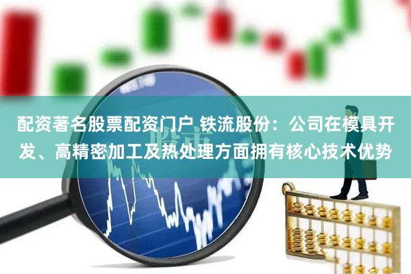 配资著名股票配资门户 铁流股份：公司在模具开发、高精密加工及热处理方面拥有核心技术优势