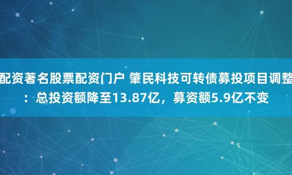 配资著名股票配资门户 肇民科技可转债募投项目调整：总投资额降至13.87亿，募资额5.9亿不变