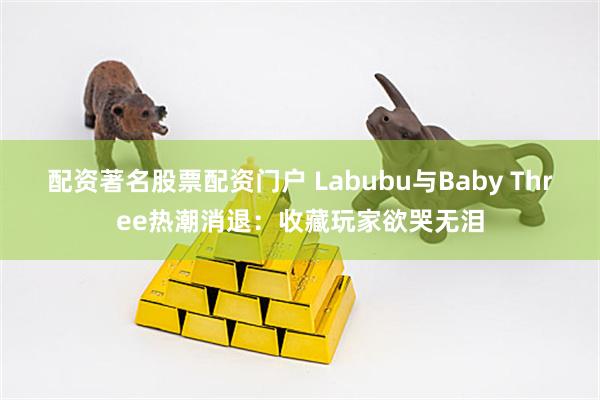 配资著名股票配资门户 Labubu与Baby Three热潮消退：收藏玩家欲哭无泪
