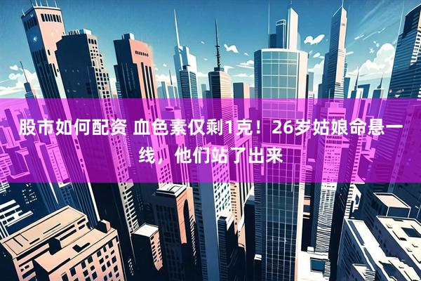 股市如何配资 血色素仅剩1克！26岁姑娘命悬一线，他们站了出来