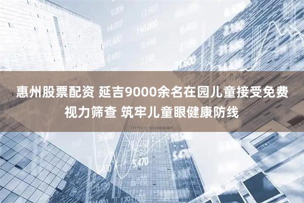 惠州股票配资 延吉9000余名在园儿童接受免费视力筛查 筑牢儿童眼健康防线