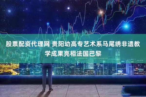 股票配资代理网 贵阳幼高专艺术系马尾绣非遗教学成果亮相法国巴黎