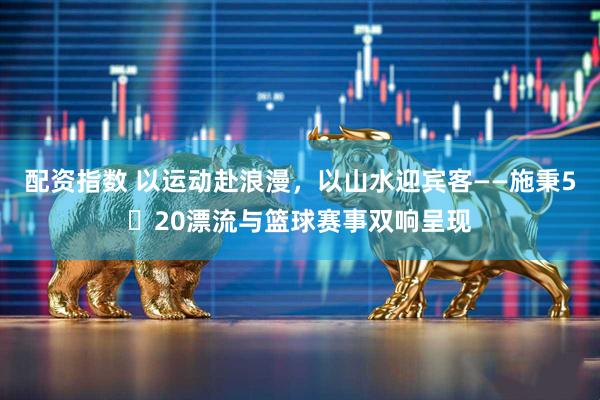 配资指数 以运动赴浪漫，以山水迎宾客——施秉5・20漂流与篮球赛事双响呈现