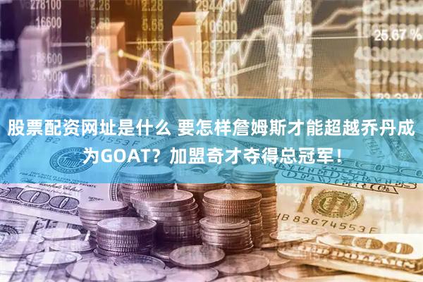 股票配资网址是什么 要怎样詹姆斯才能超越乔丹成为GOAT？加盟奇才夺得总冠军！