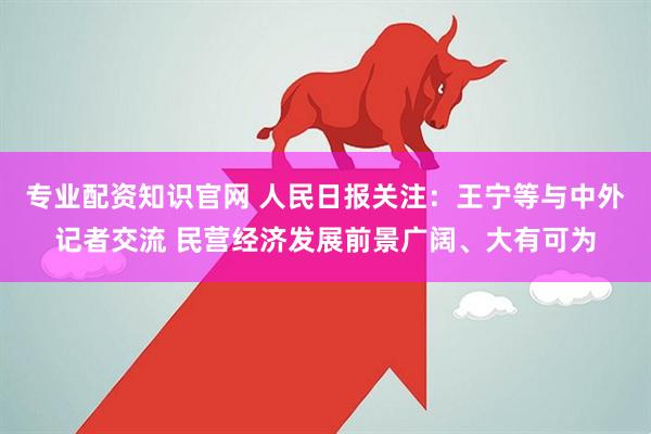 专业配资知识官网 人民日报关注：王宁等与中外记者交流 民营经济发展前景广阔、大有可为