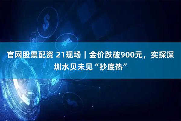 官网股票配资 21现场｜金价跌破900元，实探深圳水贝未见“抄底热”