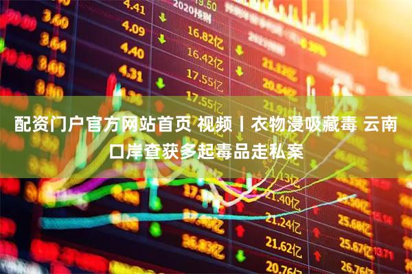 配资门户官方网站首页 视频丨衣物浸吸藏毒 云南口岸查获多起毒品走私案