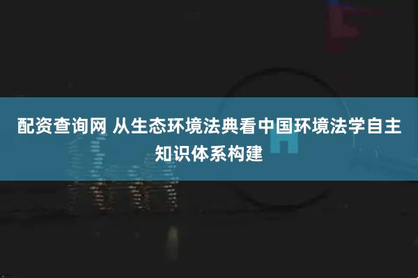 配资查询网 从生态环境法典看中国环境法学自主知识体系构建