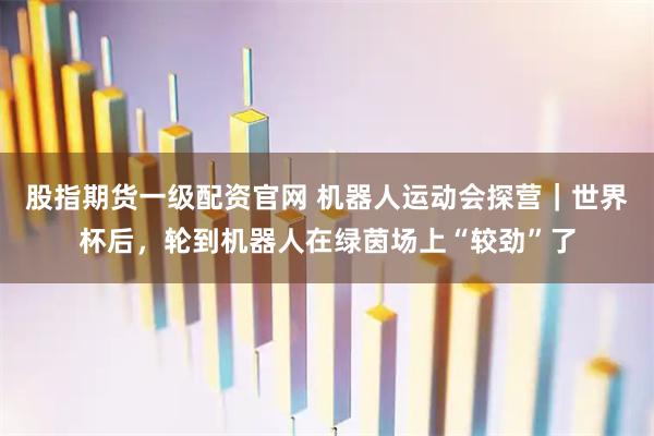 股指期货一级配资官网 机器人运动会探营｜世界杯后，轮到机器人在绿茵场上“较劲”了