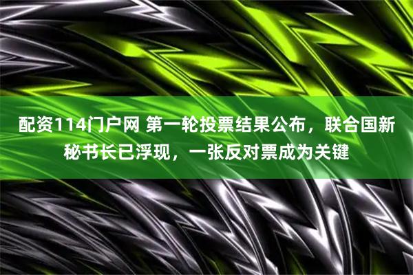 配资114门户网 第一轮投票结果公布，联合国新秘书长已浮现，一张反对票成为关键