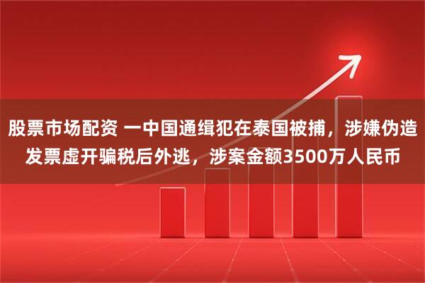 股票市场配资 一中国通缉犯在泰国被捕，涉嫌伪造发票虚开骗税后外逃，涉案金额3500万人民币