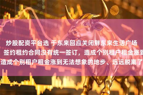 炒股配资平台选 于东来回应关闭胖东来生活广场店：因负责人工作失误，签约租约合同没有统一签订，造成个别租户租金涨到无法想象的地步、远远脱离了公平