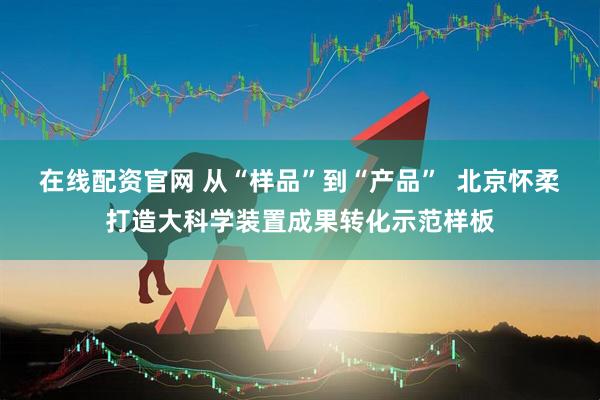 在线配资官网 从“样品”到“产品”  北京怀柔打造大科学装置成果转化示范样板