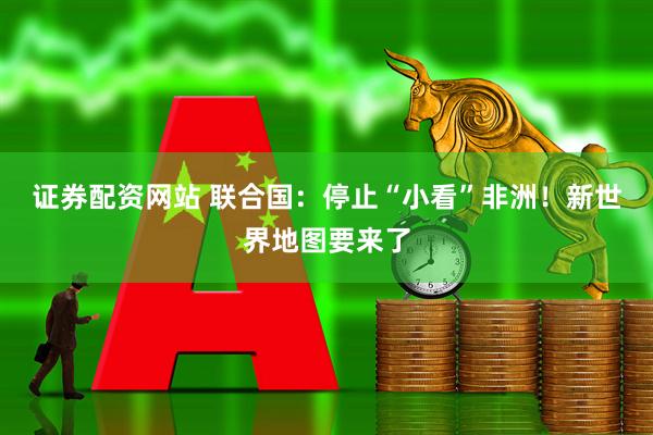 证券配资网站 联合国：停止“小看”非洲！新世界地图要来了
