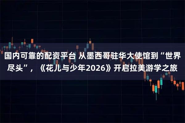 国内可靠的配资平台 从墨西哥驻华大使馆到“世界尽头”，《花儿与少年2026》开启拉美游学之旅