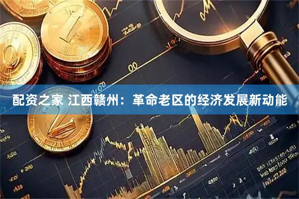 配资之家 江西赣州：革命老区的经济发展新动能