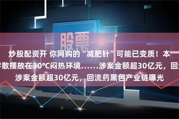 炒股配资开 你网购的“减肥针”可能已变质！本该冷链保存，竟被零散摆放在30℃闷热环境……涉案金额超30亿元，回流药黑色产业链曝光