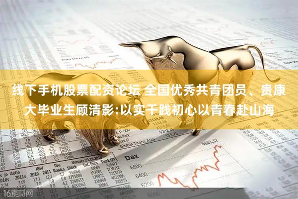 线下手机股票配资论坛 全国优秀共青团员、贵康大毕业生顾清影:以实干践初心以青春赴山海
