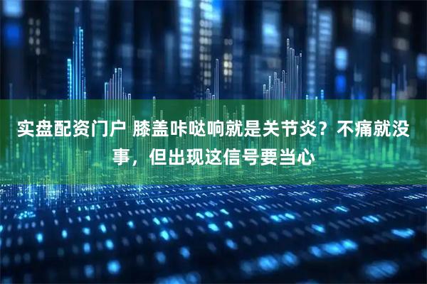 实盘配资门户 膝盖咔哒响就是关节炎？不痛就没事，但出现这信号要当心