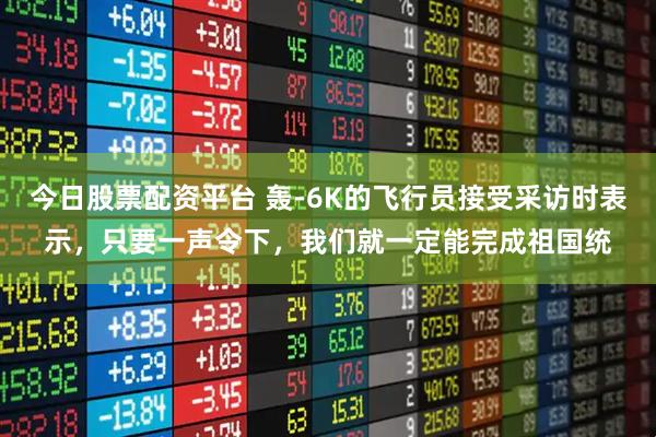 今日股票配资平台 轰-6K的飞行员接受采访时表示，只要一声令下，我们就一定能完成祖国统